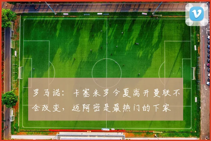 罗马诺：卡塞米罗今夏离开曼联不会改变，迈阿密是最热门的下家