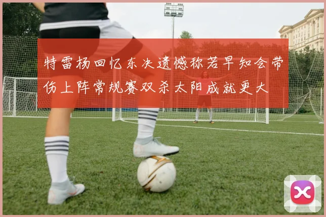 特雷杨回忆东决遗憾称若早知会带伤上阵常规赛双杀太阳成就更大