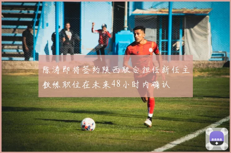 陈涛即将签约陕西联合担任新任主教练职位在未来48小时内确认