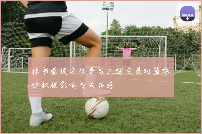 林书豪谈字母哥与三球交易对篮球的积极影响与兴奋感
