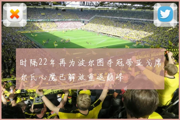 时隔22年再为波尔图夺冠蒂亚戈席尔瓦心魔已解放重返巅峰
