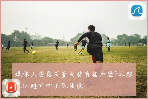 媒体人透露石奎或将直接加盟NBL球队以避开四川队困境