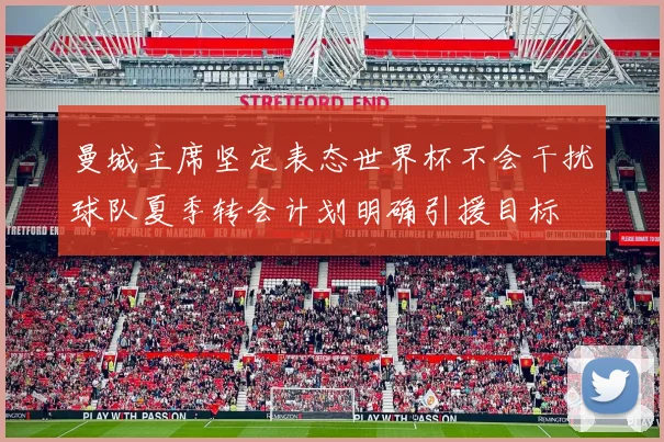 曼城主席坚定表态世界杯不会干扰球队夏季转会计划明确引援目标