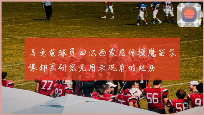马竞前球员回忆西蒙尼传授魔笛录像却因研究无用未观看的经历