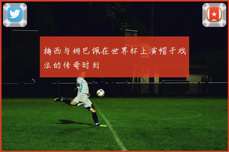 梅西与姆巴佩在世界杯上演帽子戏法的传奇时刻