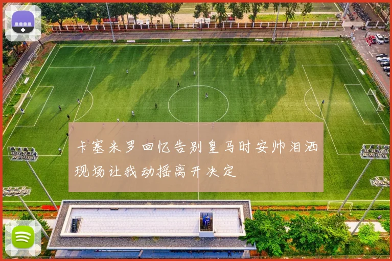 卡塞米罗回忆告别皇马时安帅泪洒现场让我动摇离开决定