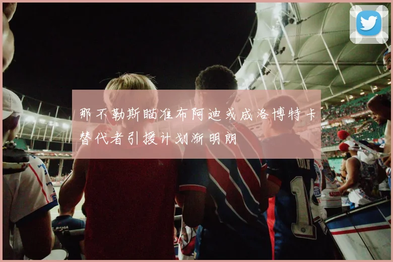 那不勒斯瞄准布阿迪或成洛博特卡替代者引援计划渐明朗