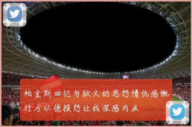 帕金斯回忆与欧文的恩怨情仇感慨对方以德报怨让我深感内疚