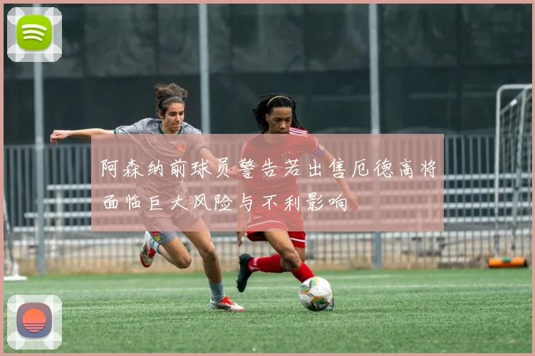 阿森纳前球员警告若出售厄德高将面临巨大风险与不利影响